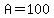 A = 100