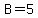 B=5