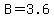 B = 3.6