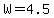W=4.5