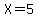 X=5