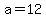 a=12
