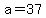 a=37