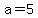 a=5