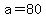 a = 80