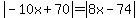 abs(-10x + 70) = abs(8x - 74)