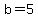b=5
