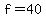 f = 40