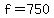 f = 750