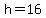 h=16
