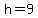 h=9