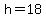 h = 18
