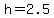 h=2.5