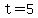 t=5