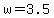 w = 3.5