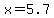 x=5.7