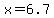 x=6.7