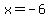 x = -6