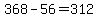 +368+-+56+=+312+