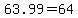+63.99+=+64+