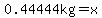 0.44444kg=x