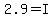 2.9=I