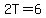 2T=6