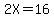 2X=16
