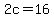 2c=16