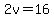 2v=16