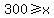 300+%3E=+x