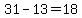 31-13=18