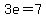 3e=7