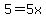 5=5x