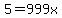 5=999x