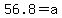 56.8=a