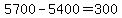 5700-5400=300