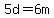 5d=6m