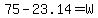 75+-+23.14+=+W