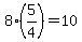 8%2A%285%2F4%29=10
