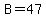 B=47