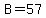 B=57