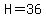 H=36