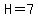 H=7