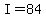 I=84
