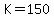 K=150