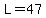 L=47
