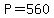 P=560