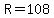 R=108