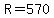 R=570